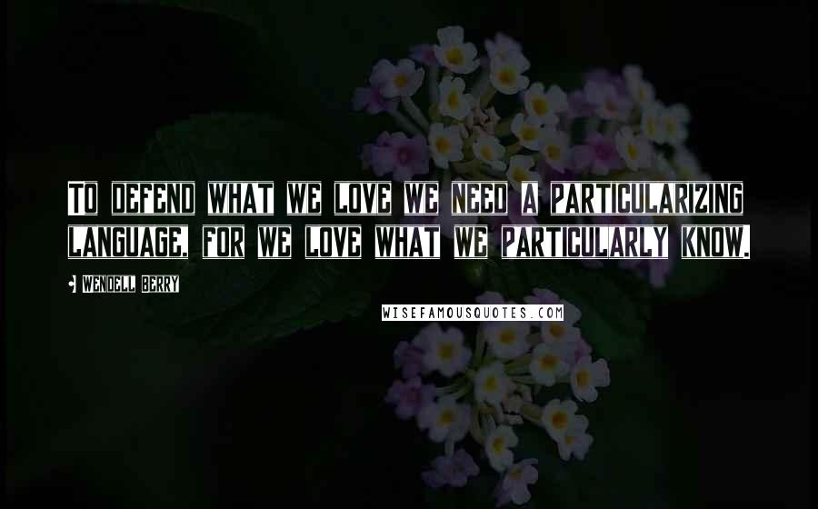 Wendell Berry Quotes: To defend what we love we need a particularizing language, for we love what we particularly know.