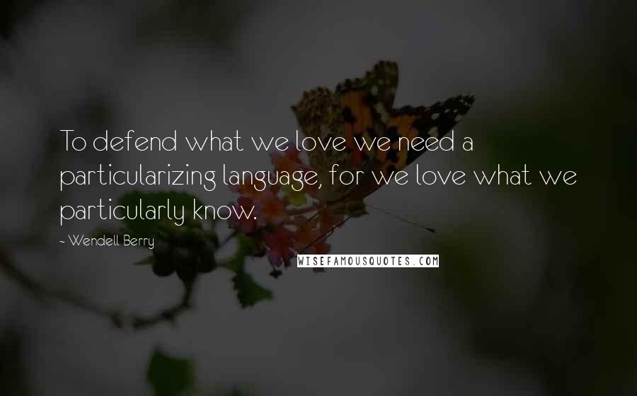 Wendell Berry Quotes: To defend what we love we need a particularizing language, for we love what we particularly know.