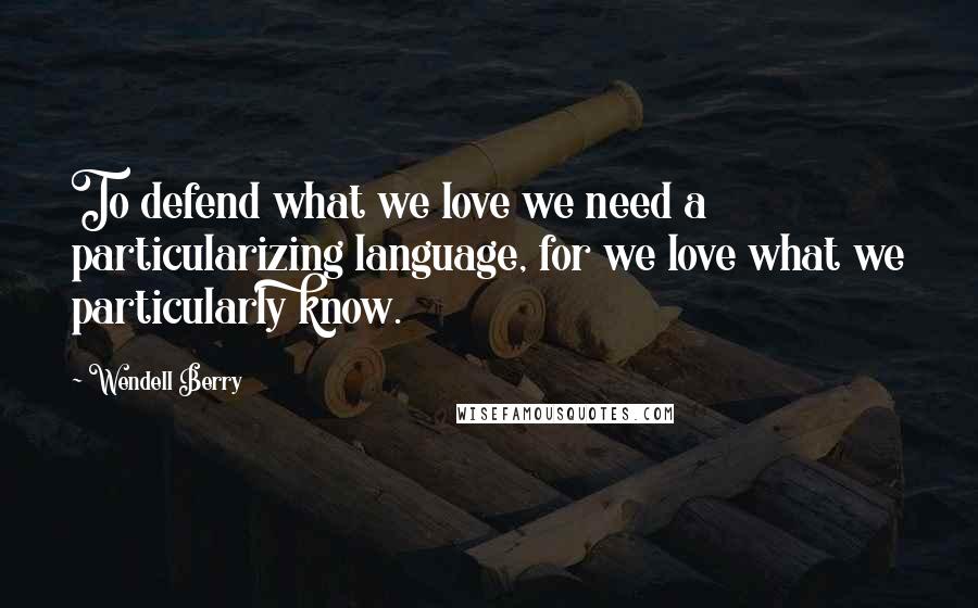Wendell Berry Quotes: To defend what we love we need a particularizing language, for we love what we particularly know.