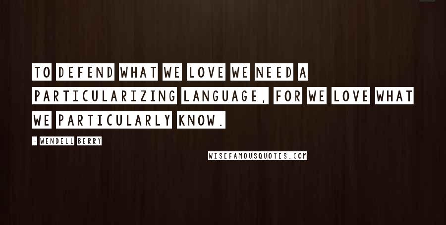 Wendell Berry Quotes: To defend what we love we need a particularizing language, for we love what we particularly know.
