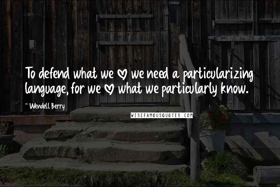 Wendell Berry Quotes: To defend what we love we need a particularizing language, for we love what we particularly know.