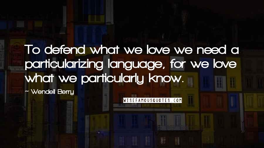 Wendell Berry Quotes: To defend what we love we need a particularizing language, for we love what we particularly know.