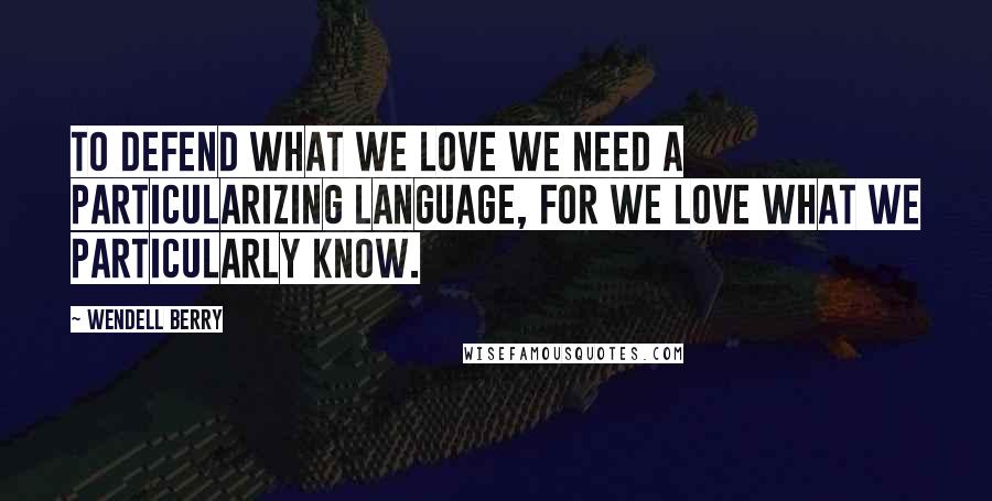 Wendell Berry Quotes: To defend what we love we need a particularizing language, for we love what we particularly know.