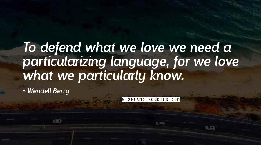 Wendell Berry Quotes: To defend what we love we need a particularizing language, for we love what we particularly know.