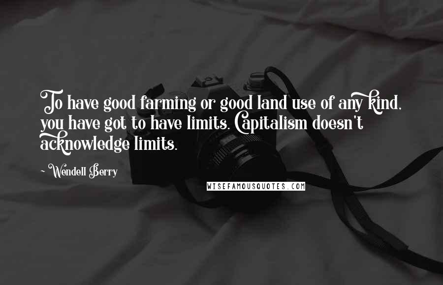 Wendell Berry Quotes: To have good farming or good land use of any kind, you have got to have limits. Capitalism doesn't acknowledge limits.