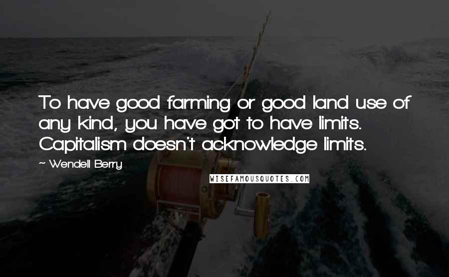 Wendell Berry Quotes: To have good farming or good land use of any kind, you have got to have limits. Capitalism doesn't acknowledge limits.
