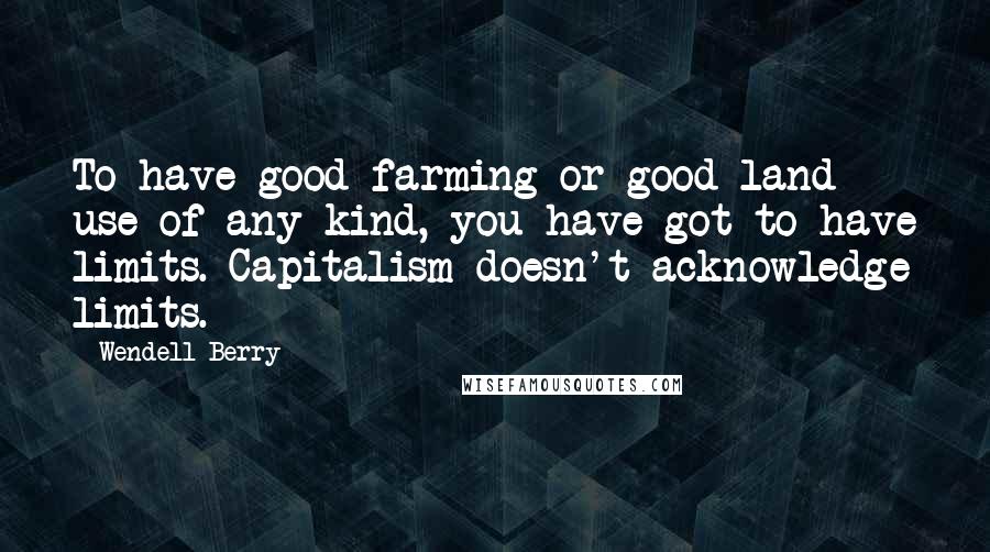 Wendell Berry Quotes: To have good farming or good land use of any kind, you have got to have limits. Capitalism doesn't acknowledge limits.