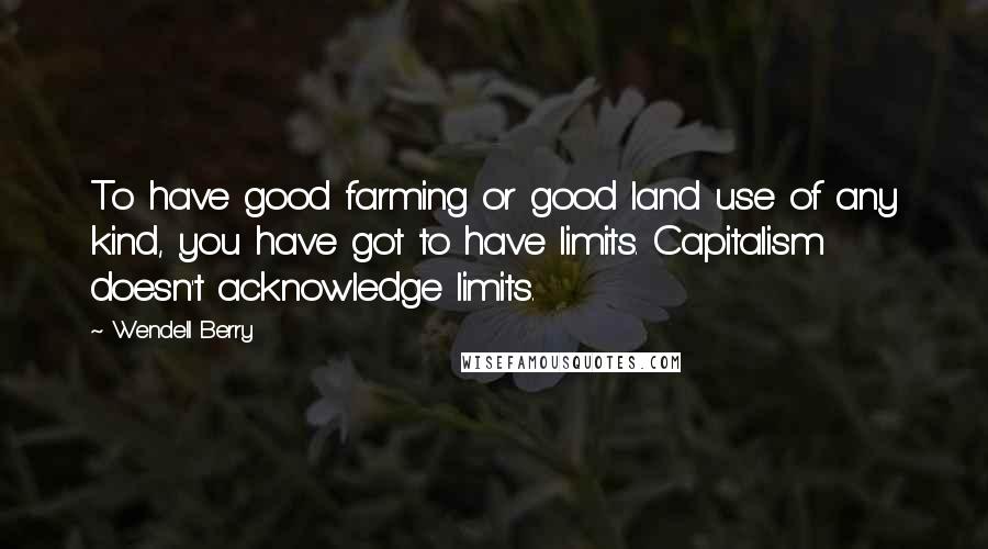 Wendell Berry Quotes: To have good farming or good land use of any kind, you have got to have limits. Capitalism doesn't acknowledge limits.
