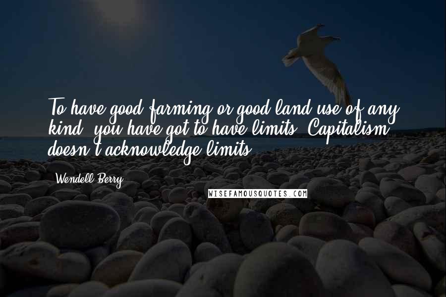 Wendell Berry Quotes: To have good farming or good land use of any kind, you have got to have limits. Capitalism doesn't acknowledge limits.
