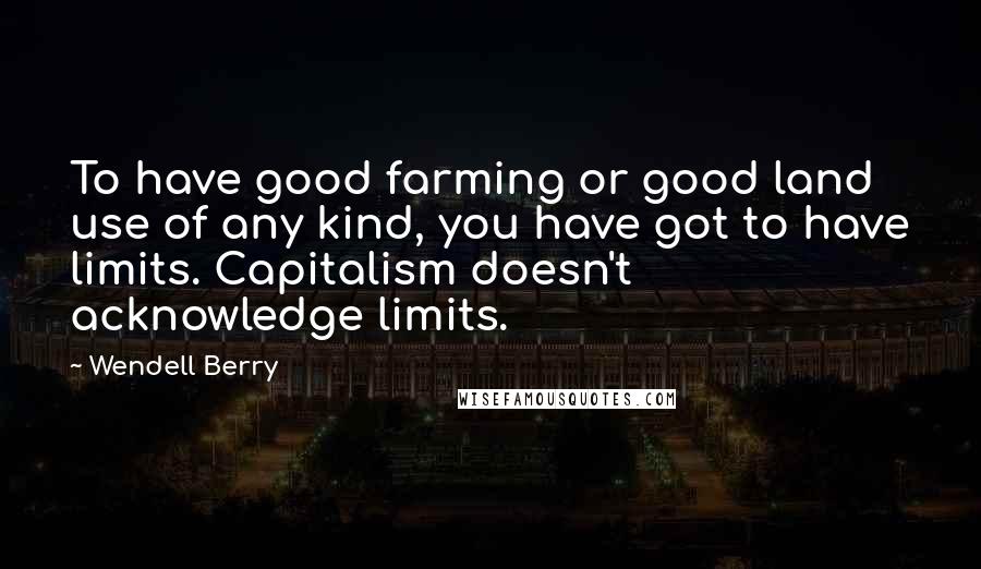 Wendell Berry Quotes: To have good farming or good land use of any kind, you have got to have limits. Capitalism doesn't acknowledge limits.