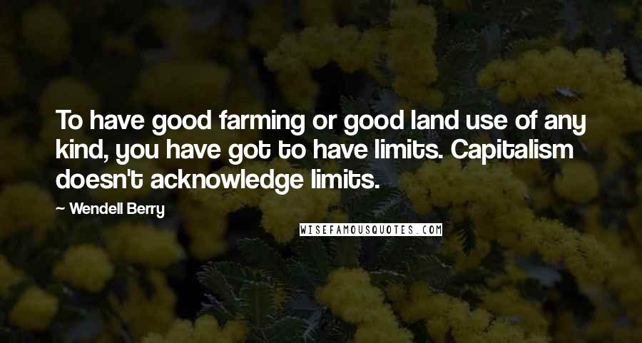 Wendell Berry Quotes: To have good farming or good land use of any kind, you have got to have limits. Capitalism doesn't acknowledge limits.