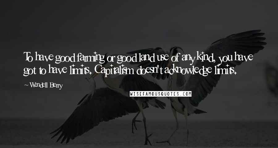 Wendell Berry Quotes: To have good farming or good land use of any kind, you have got to have limits. Capitalism doesn't acknowledge limits.