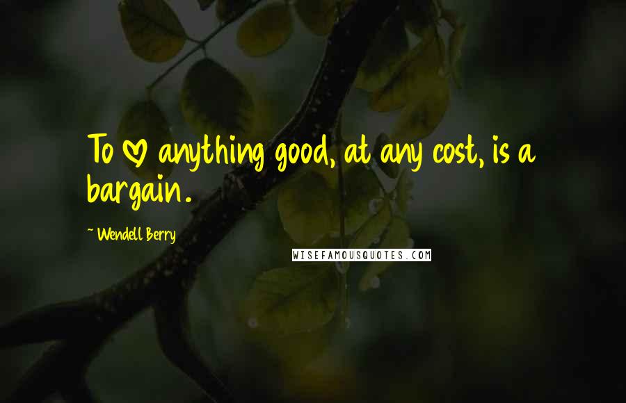 Wendell Berry Quotes: To love anything good, at any cost, is a bargain.
