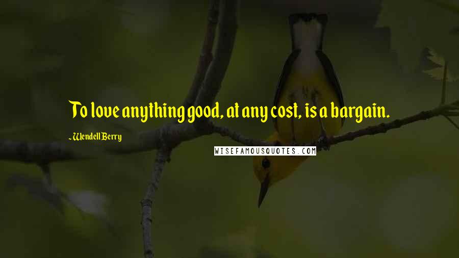Wendell Berry Quotes: To love anything good, at any cost, is a bargain.