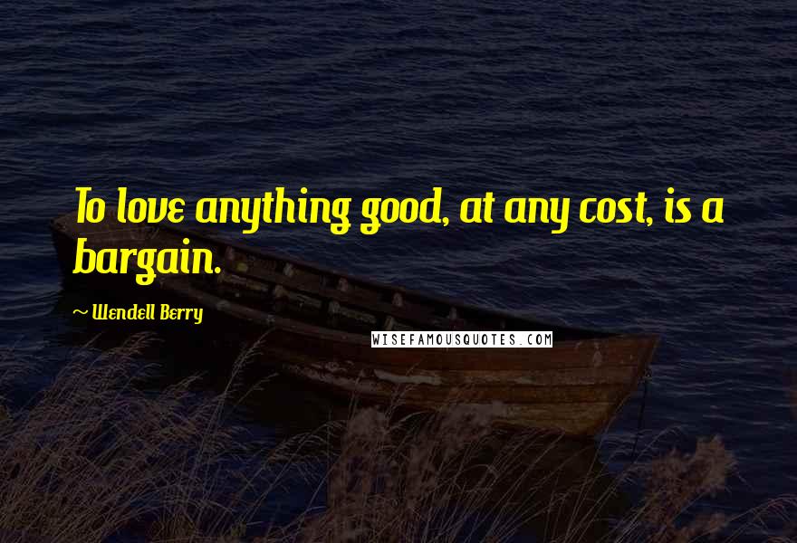 Wendell Berry Quotes: To love anything good, at any cost, is a bargain.