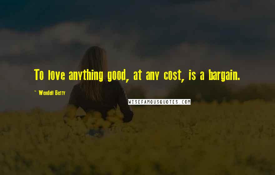 Wendell Berry Quotes: To love anything good, at any cost, is a bargain.