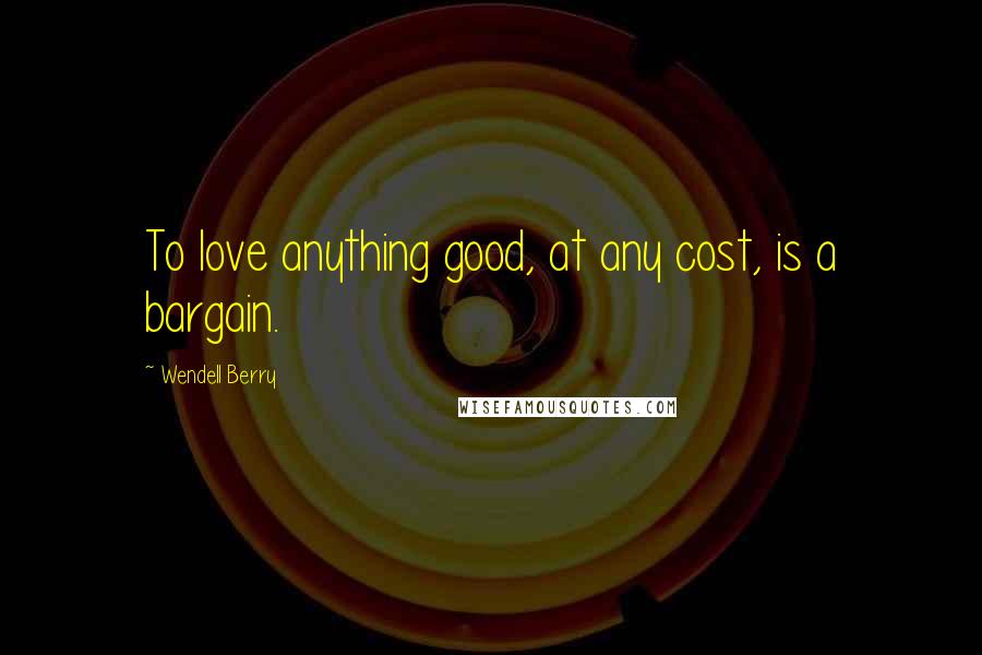 Wendell Berry Quotes: To love anything good, at any cost, is a bargain.