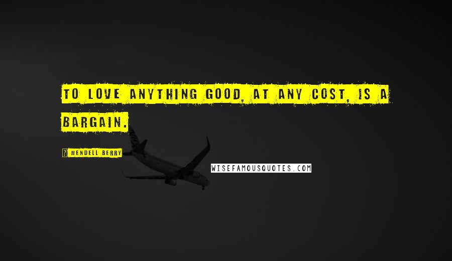 Wendell Berry Quotes: To love anything good, at any cost, is a bargain.