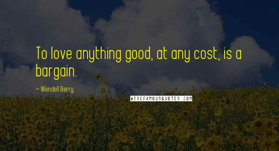 Wendell Berry Quotes: To love anything good, at any cost, is a bargain.
