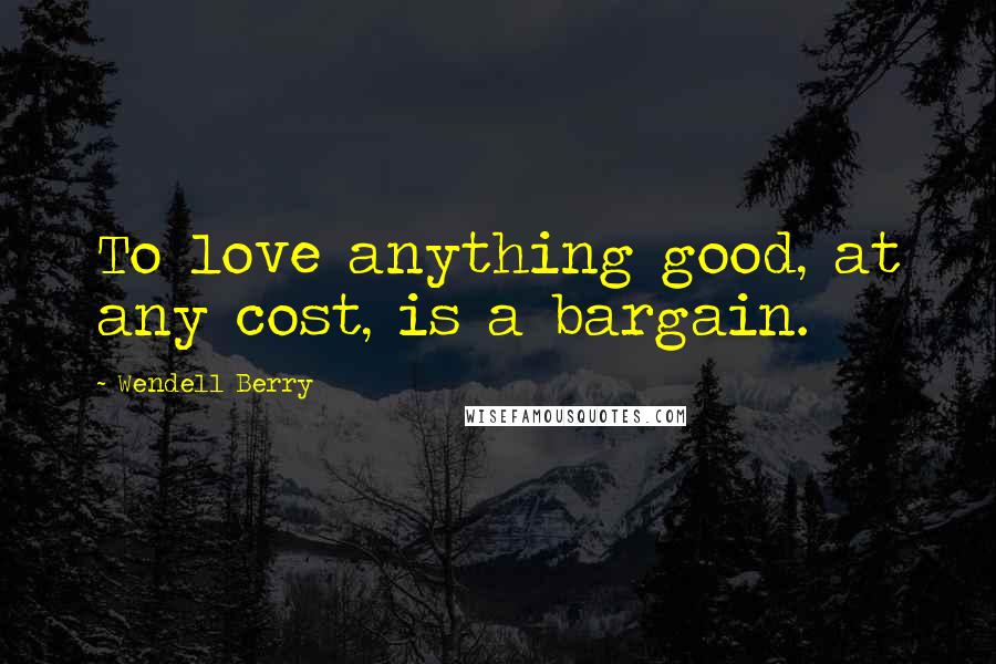 Wendell Berry Quotes: To love anything good, at any cost, is a bargain.