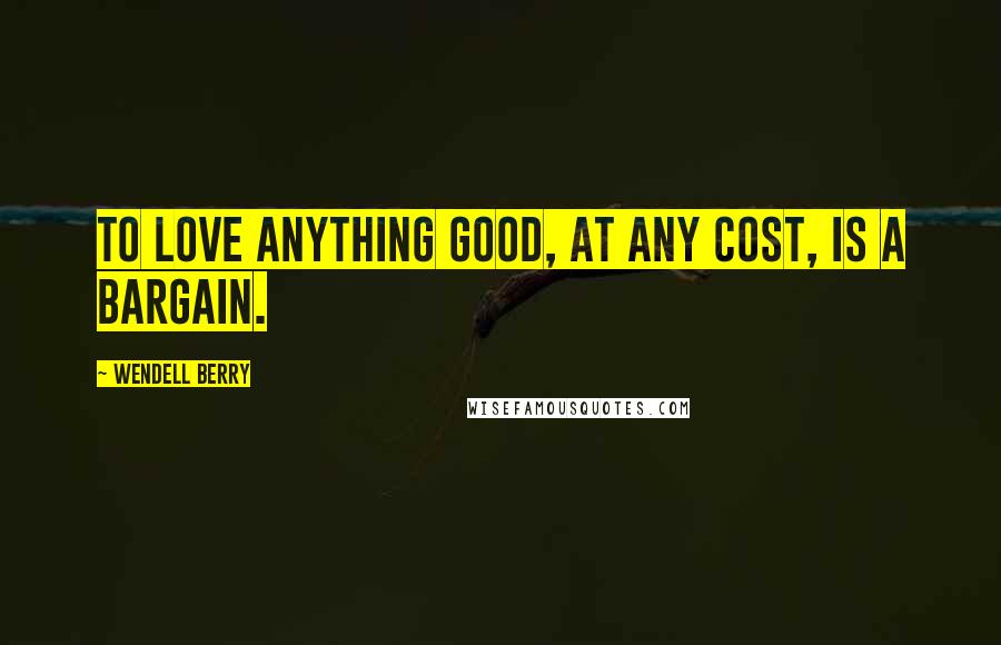 Wendell Berry Quotes: To love anything good, at any cost, is a bargain.