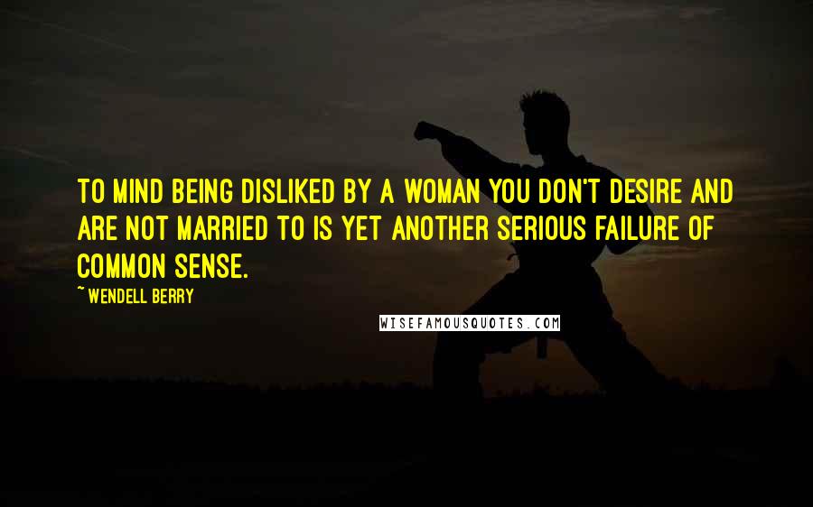 Wendell Berry Quotes: To mind being disliked by a woman you don't desire and are not married to is yet another serious failure of common sense.