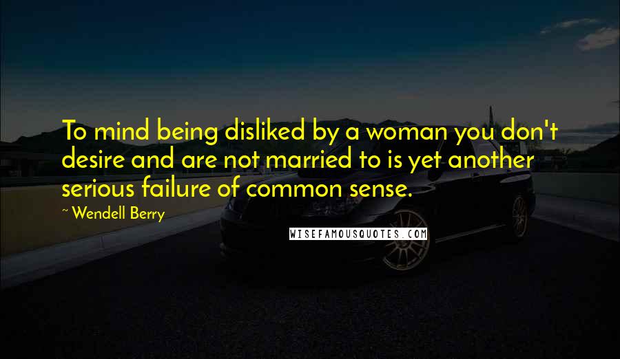 Wendell Berry Quotes: To mind being disliked by a woman you don't desire and are not married to is yet another serious failure of common sense.