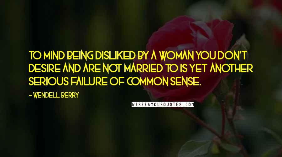 Wendell Berry Quotes: To mind being disliked by a woman you don't desire and are not married to is yet another serious failure of common sense.