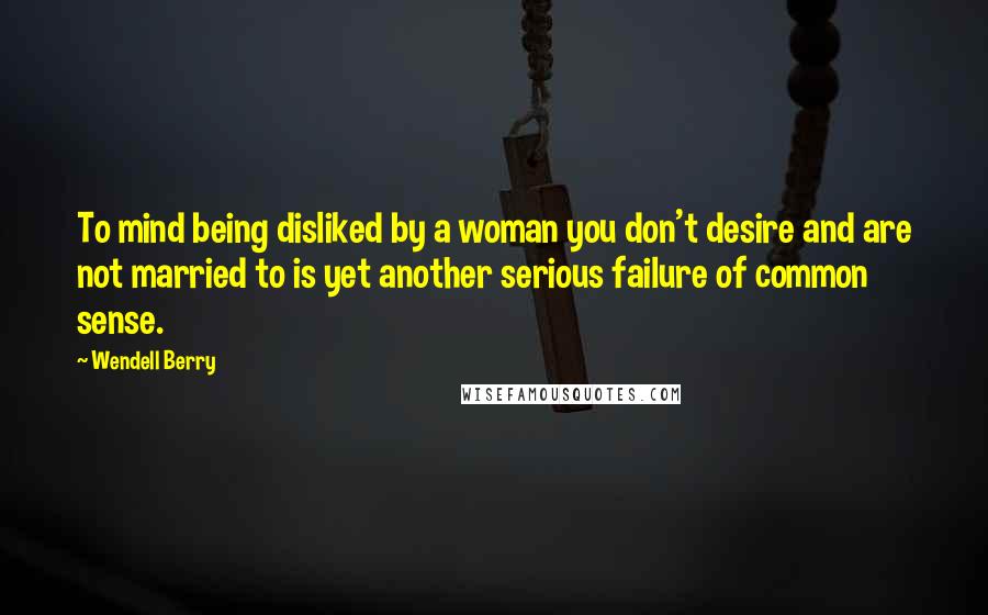 Wendell Berry Quotes: To mind being disliked by a woman you don't desire and are not married to is yet another serious failure of common sense.