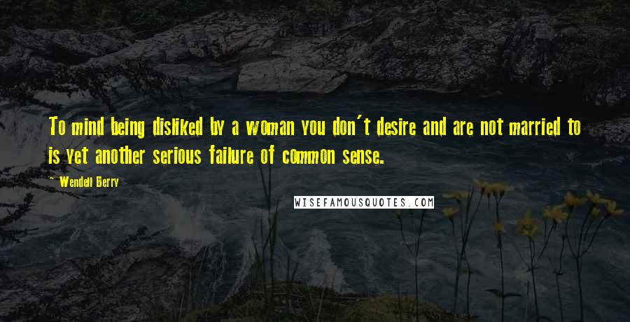 Wendell Berry Quotes: To mind being disliked by a woman you don't desire and are not married to is yet another serious failure of common sense.