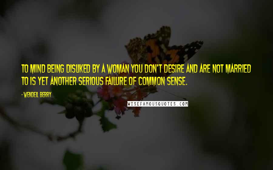 Wendell Berry Quotes: To mind being disliked by a woman you don't desire and are not married to is yet another serious failure of common sense.