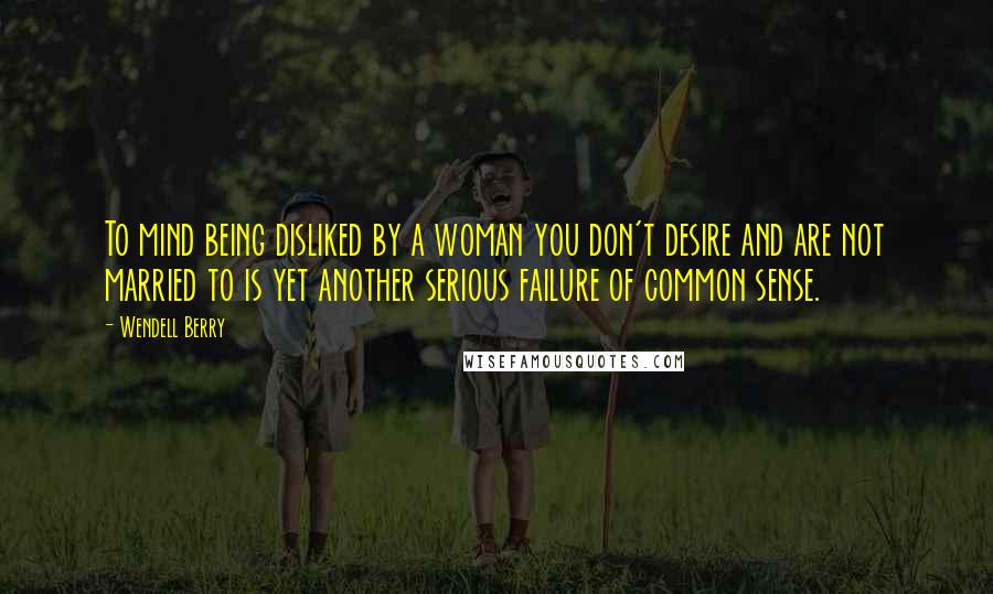 Wendell Berry Quotes: To mind being disliked by a woman you don't desire and are not married to is yet another serious failure of common sense.