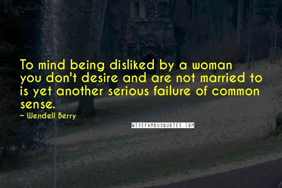 Wendell Berry Quotes: To mind being disliked by a woman you don't desire and are not married to is yet another serious failure of common sense.