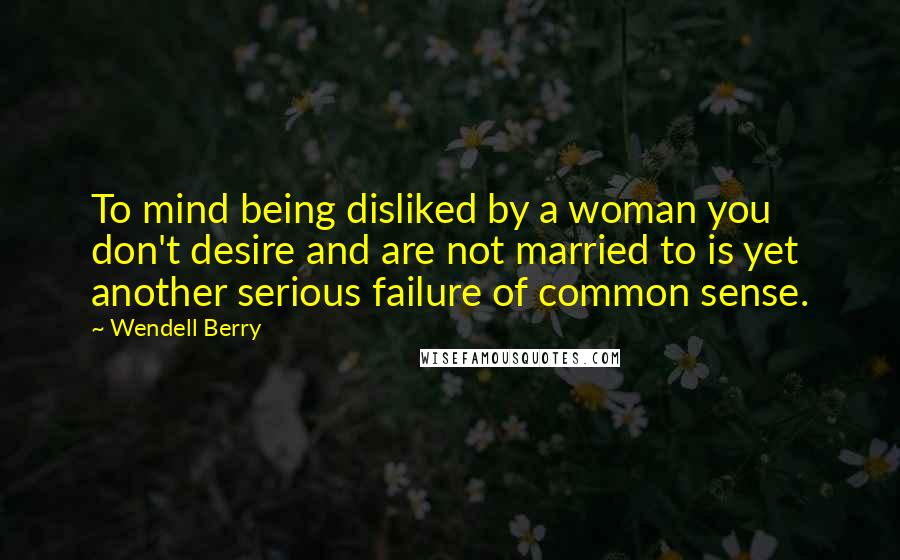 Wendell Berry Quotes: To mind being disliked by a woman you don't desire and are not married to is yet another serious failure of common sense.