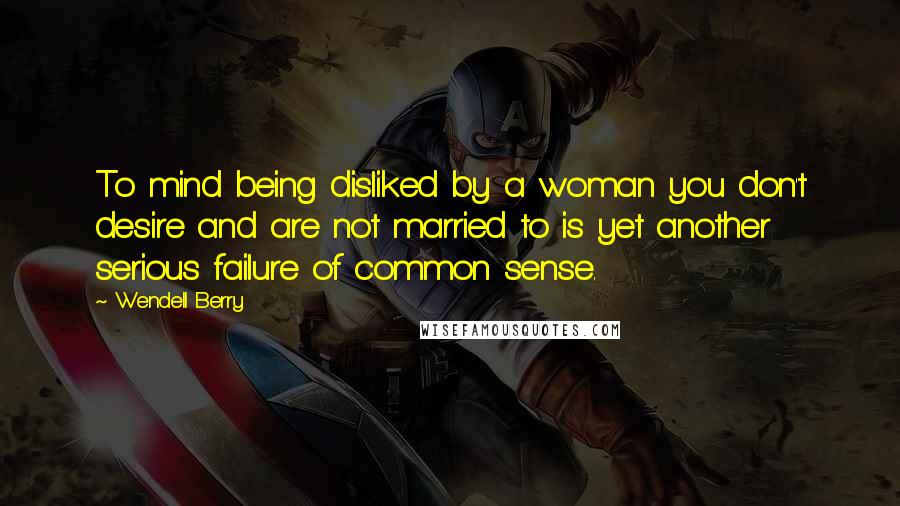 Wendell Berry Quotes: To mind being disliked by a woman you don't desire and are not married to is yet another serious failure of common sense.