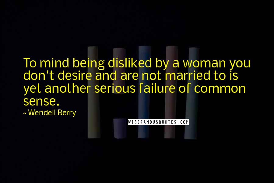 Wendell Berry Quotes: To mind being disliked by a woman you don't desire and are not married to is yet another serious failure of common sense.