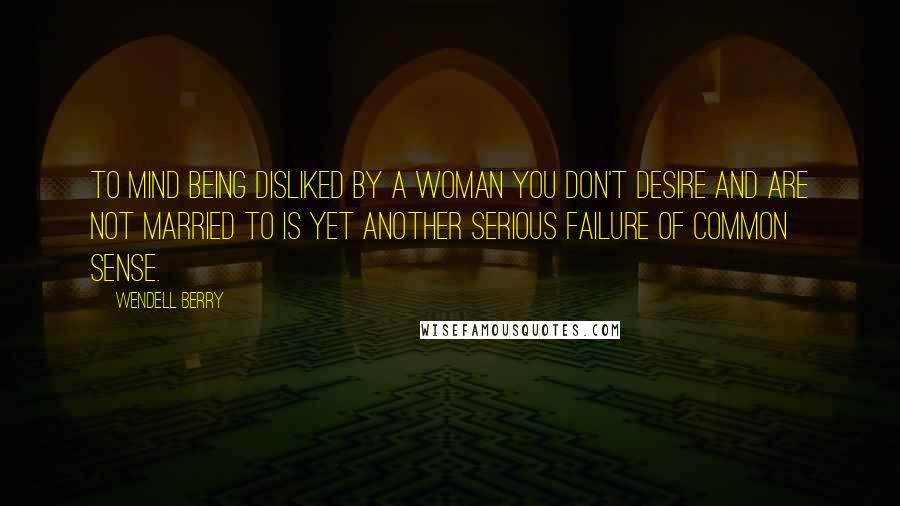 Wendell Berry Quotes: To mind being disliked by a woman you don't desire and are not married to is yet another serious failure of common sense.