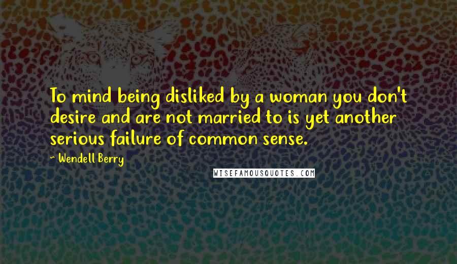 Wendell Berry Quotes: To mind being disliked by a woman you don't desire and are not married to is yet another serious failure of common sense.