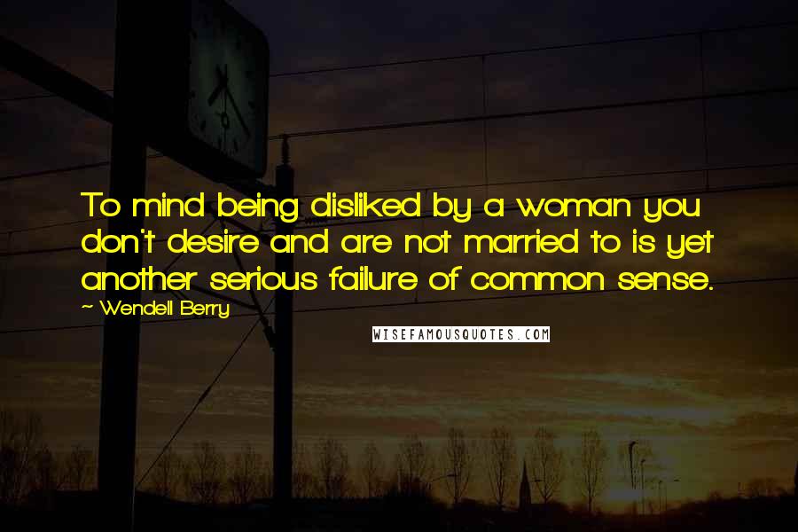 Wendell Berry Quotes: To mind being disliked by a woman you don't desire and are not married to is yet another serious failure of common sense.