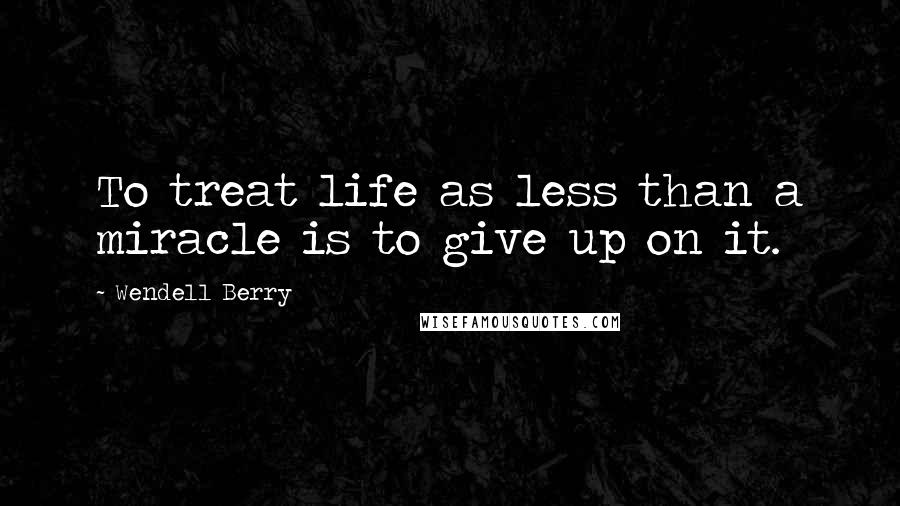 Wendell Berry Quotes: To treat life as less than a miracle is to give up on it.