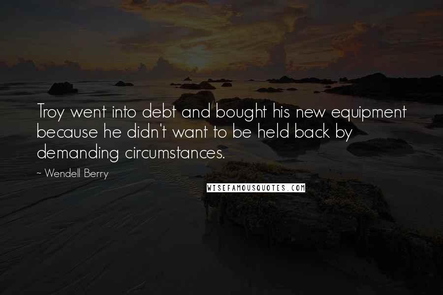 Wendell Berry Quotes: Troy went into debt and bought his new equipment because he didn't want to be held back by demanding circumstances.