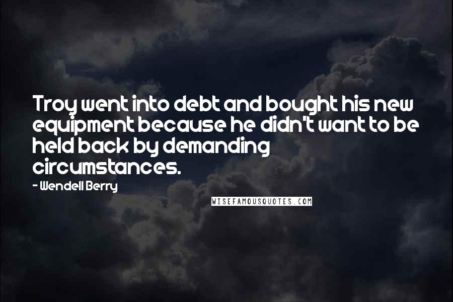 Wendell Berry Quotes: Troy went into debt and bought his new equipment because he didn't want to be held back by demanding circumstances.