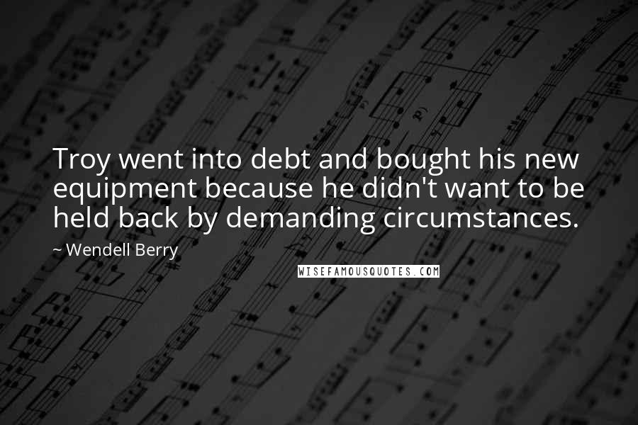 Wendell Berry Quotes: Troy went into debt and bought his new equipment because he didn't want to be held back by demanding circumstances.