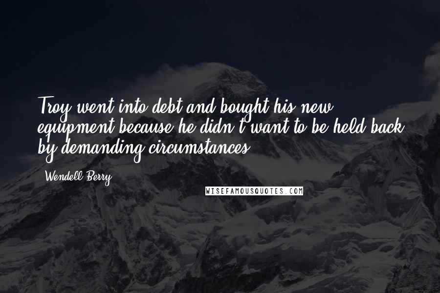 Wendell Berry Quotes: Troy went into debt and bought his new equipment because he didn't want to be held back by demanding circumstances.
