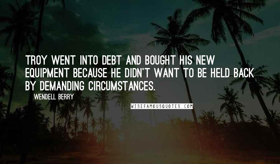 Wendell Berry Quotes: Troy went into debt and bought his new equipment because he didn't want to be held back by demanding circumstances.