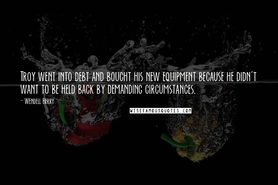 Wendell Berry Quotes: Troy went into debt and bought his new equipment because he didn't want to be held back by demanding circumstances.