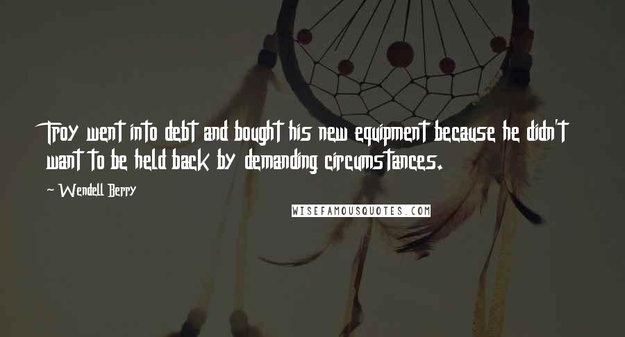 Wendell Berry Quotes: Troy went into debt and bought his new equipment because he didn't want to be held back by demanding circumstances.