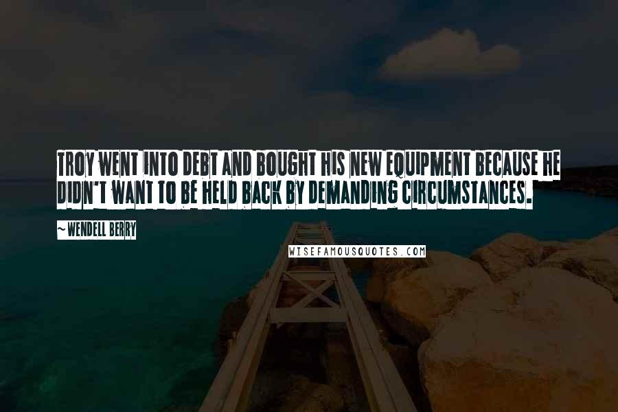 Wendell Berry Quotes: Troy went into debt and bought his new equipment because he didn't want to be held back by demanding circumstances.