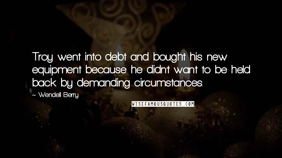 Wendell Berry Quotes: Troy went into debt and bought his new equipment because he didn't want to be held back by demanding circumstances.
