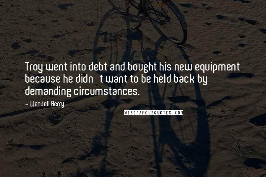 Wendell Berry Quotes: Troy went into debt and bought his new equipment because he didn't want to be held back by demanding circumstances.